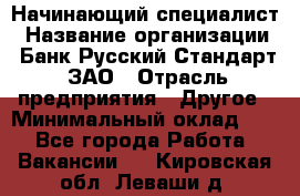 Начинающий специалист › Название организации ­ Банк Русский Стандарт, ЗАО › Отрасль предприятия ­ Другое › Минимальный оклад ­ 1 - Все города Работа » Вакансии   . Кировская обл.,Леваши д.